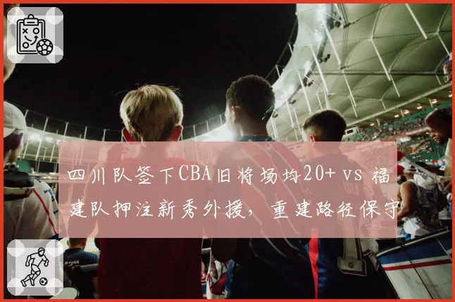 四川队签下CBA旧将场均20+ vs 福建队押注新秀外援，重建路径保守与冒险对照