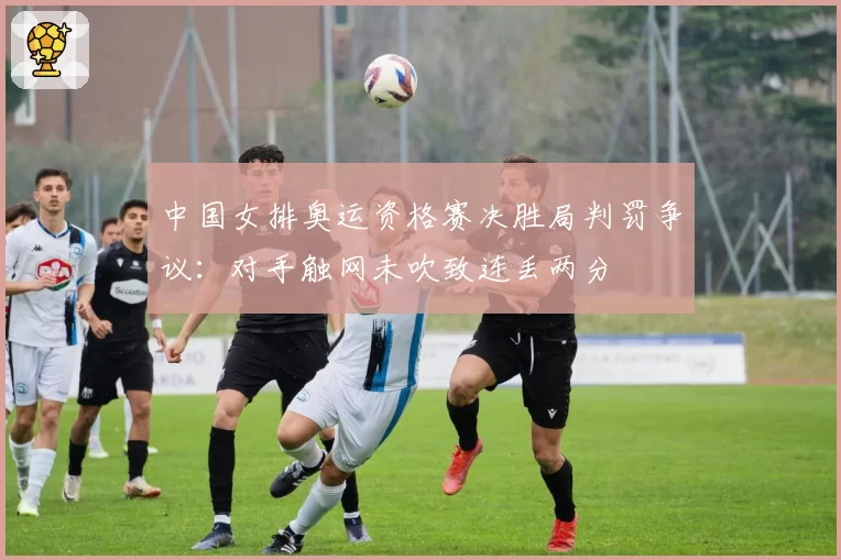 中国女排奥运资格赛决胜局判罚争议：对手触网未吹致连丢两分