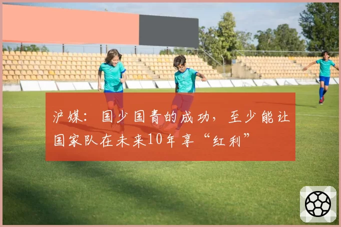 沪媒：国少国青的成功，至少能让国家队在未来10年享“红利”