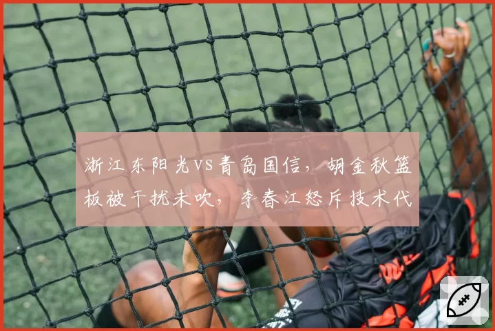 浙江东阳光vs青岛国信，胡金秋篮板被干扰未吹，李春江怒斥技术代表