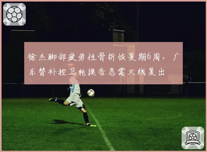徐杰脚部疲劳性骨折恢复期6周，广东替补控卫轮换告急需火线复出