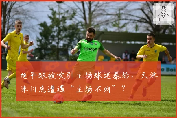 绝平球被吹引主场球迷暴怒，天津津门虎遭遇“主场不利”？