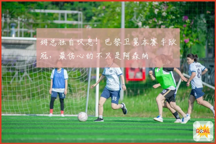 姆总独自叹息!巴黎卫冕本赛季欧冠,最伤心的不只是阿森纳