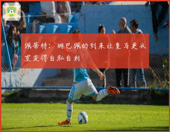 佩蒂特：姆巴佩的到来让皇马更衣室变得自私自利