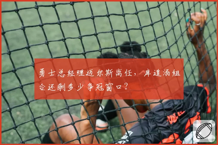 勇士总经理迈尔斯离任，库追汤组合还剩多少争冠窗口？
