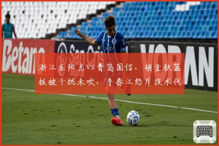 浙江东阳光vs青岛国信，胡金秋篮板被干扰未吹，李春江怒斥技术代表