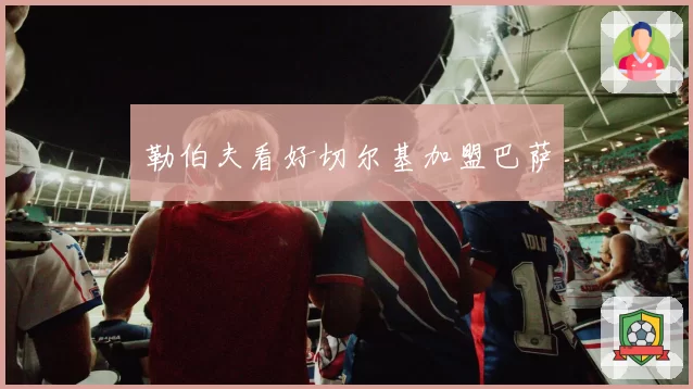 勒伯夫看好切尔基加盟巴萨