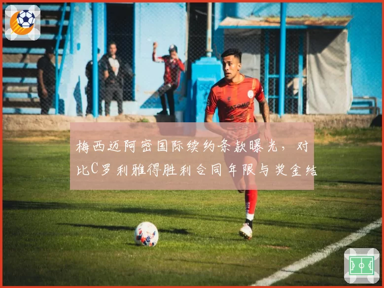 梅西迈阿密国际续约条款曝光，对比C罗利雅得胜利合同年限与奖金结构