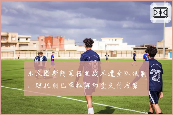 尤文图斯阿莱格里战术遭全队抵制，琼托利已草拟解约金支付方案