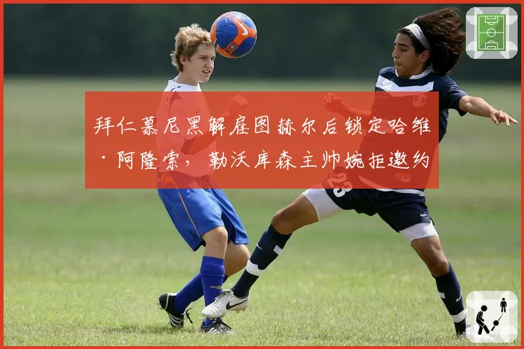拜仁慕尼黑解雇图赫尔后锁定哈维·阿隆索，勒沃库森主帅婉拒邀约