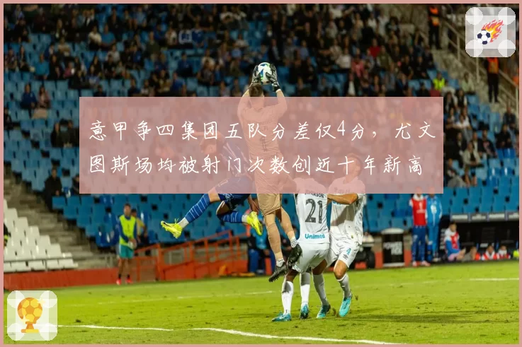 意甲争四集团五队分差仅4分，尤文图斯场均被射门次数创近十年新高