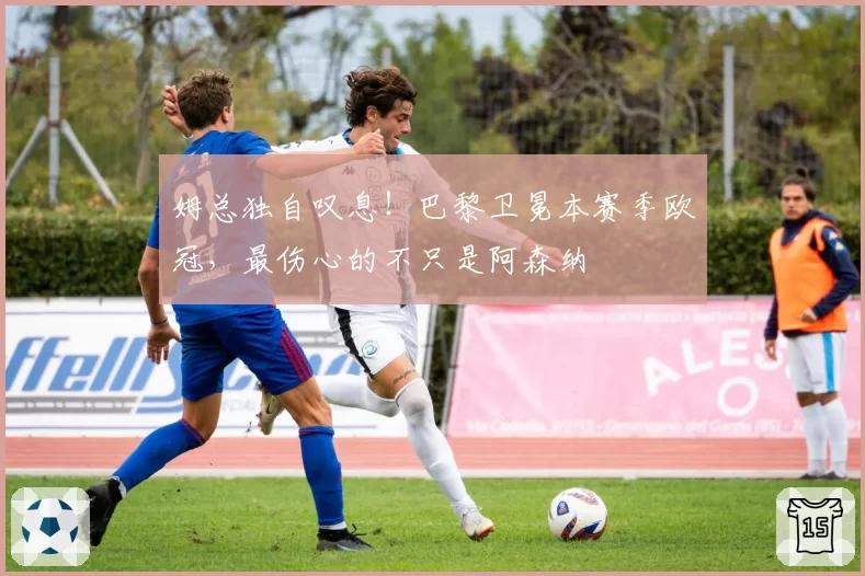 姆总独自叹息!巴黎卫冕本赛季欧冠,最伤心的不只是阿森纳
