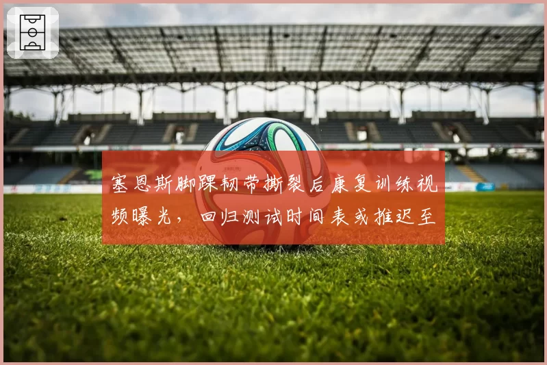 塞恩斯脚踝韧带撕裂后康复训练视频曝光，回归测试时间表或推迟至九月