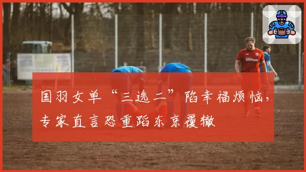 国羽女单“三选二”陷幸福烦恼，专家直言恐重蹈东京覆辙