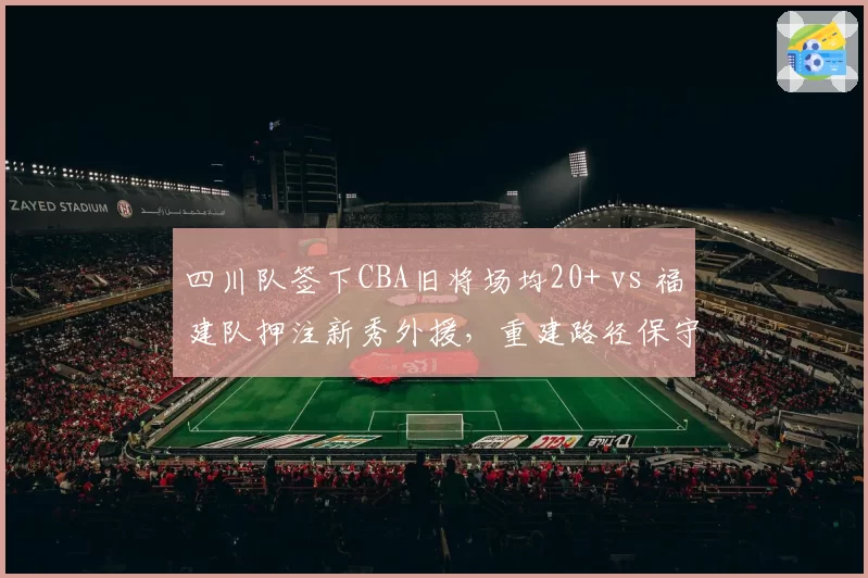 四川队签下CBA旧将场均20+ vs 福建队押注新秀外援，重建路径保守与冒险对照