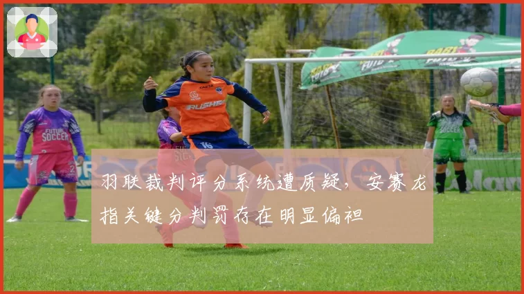 羽联裁判评分系统遭质疑，安赛龙指关键分判罚存在明显偏袒