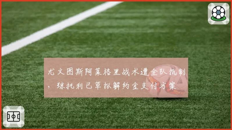 尤文图斯阿莱格里战术遭全队抵制，琼托利已草拟解约金支付方案