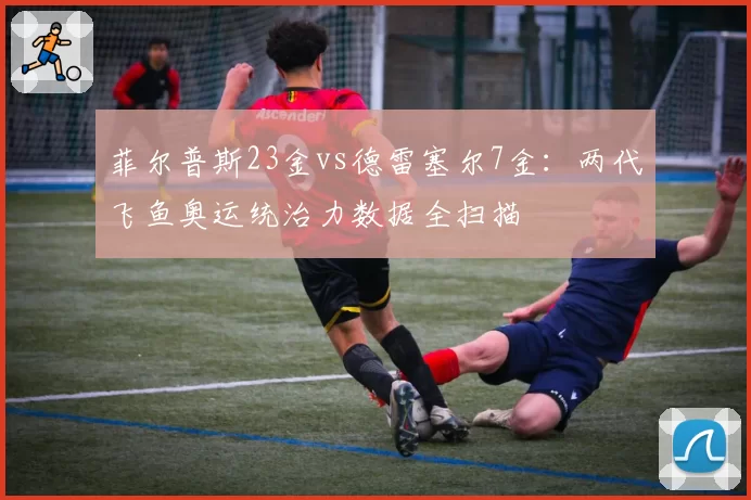 菲尔普斯23金vs德雷塞尔7金：两代飞鱼奥运统治力数据全扫描