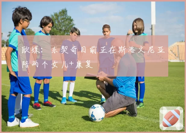 欧媒：东契奇目前正在斯洛文尼亚陪两个女儿+康复