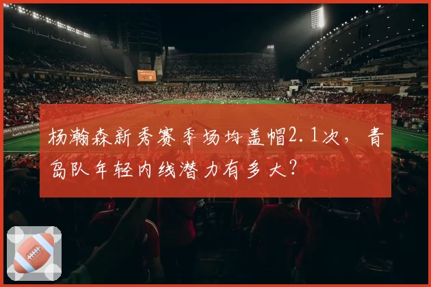 杨瀚森新秀赛季场均盖帽2.1次，青岛队年轻内线潜力有多大？