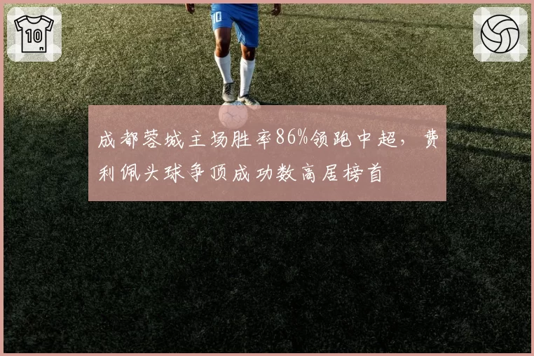 成都蓉城主场胜率86%领跑中超，费利佩头球争顶成功数高居榜首