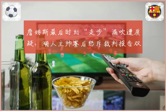 詹姆斯最后时刻“走步”漏吹遭质疑，湖人主帅赛后怒斥裁判报告双标