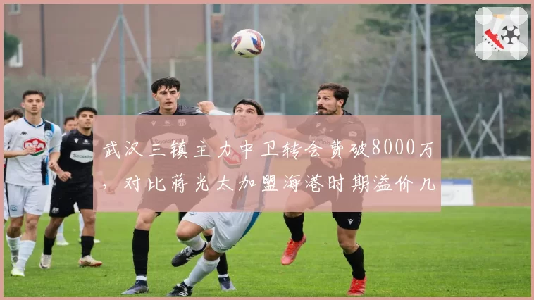 武汉三镇主力中卫转会费破8000万，对比蒋光太加盟海港时期溢价几何