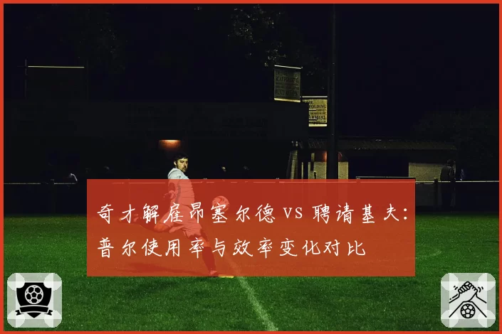 奇才解雇昂塞尔德 vs 聘请基夫：普尔使用率与效率变化对比