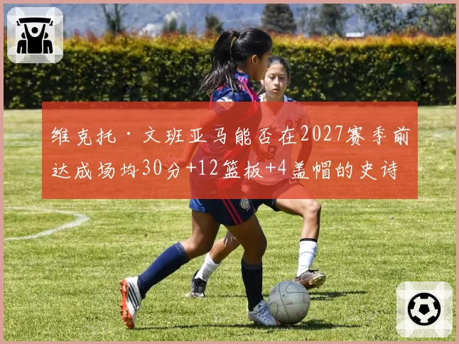 维克托·文班亚马能否在2027赛季前达成场均30分+12篮板+4盖帽的史诗级数据？