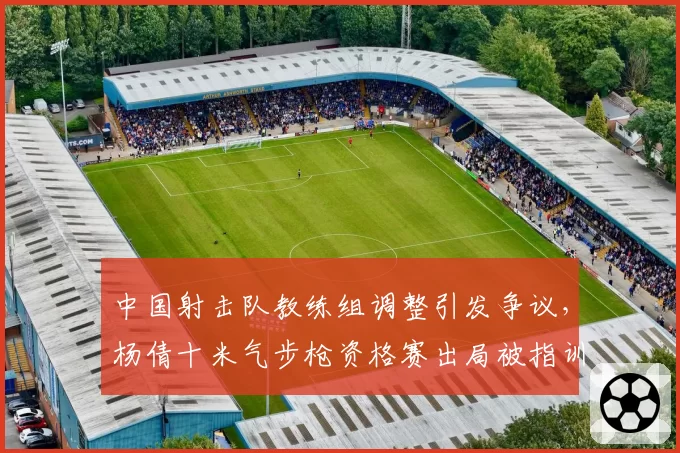 中国射击队教练组调整引发争议，杨倩十米气步枪资格赛出局被指训练脱节