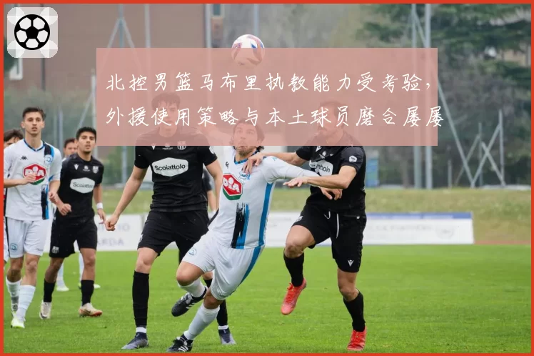 北控男篮马布里执教能力受考验，外援使用策略与本土球员磨合屡屡碰壁