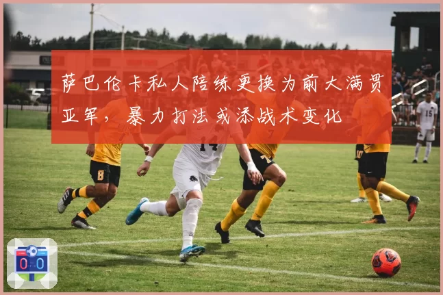 萨巴伦卡私人陪练更换为前大满贯亚军，暴力打法或添战术变化