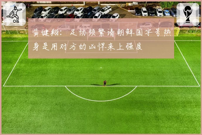 黄健翔：足协频繁请朝鲜国字号热身是用对方的凶悍来上强度