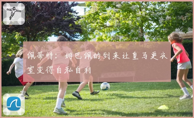 佩蒂特：姆巴佩的到来让皇马更衣室变得自私自利