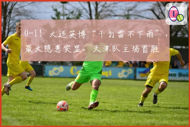 0-1！大连英博“干打雷不下雨”，最大隐患突显，天津队主场首胜