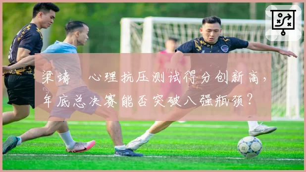 梁靖崑心理抗压测试得分创新高，年底总决赛能否突破八强瓶颈？