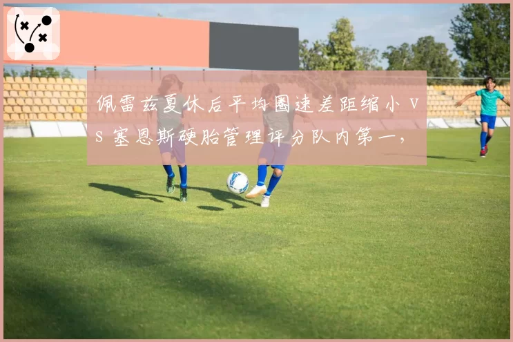 佩雷兹夏休后平均圈速差距缩小 vs 塞恩斯硬胎管理评分队内第一，二号车手贡献度对比