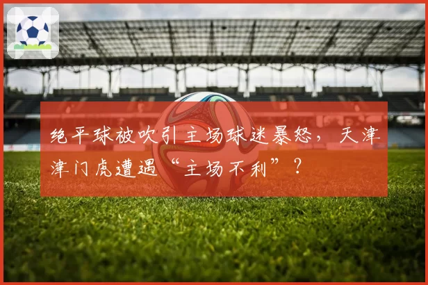 绝平球被吹引主场球迷暴怒，天津津门虎遭遇“主场不利”？