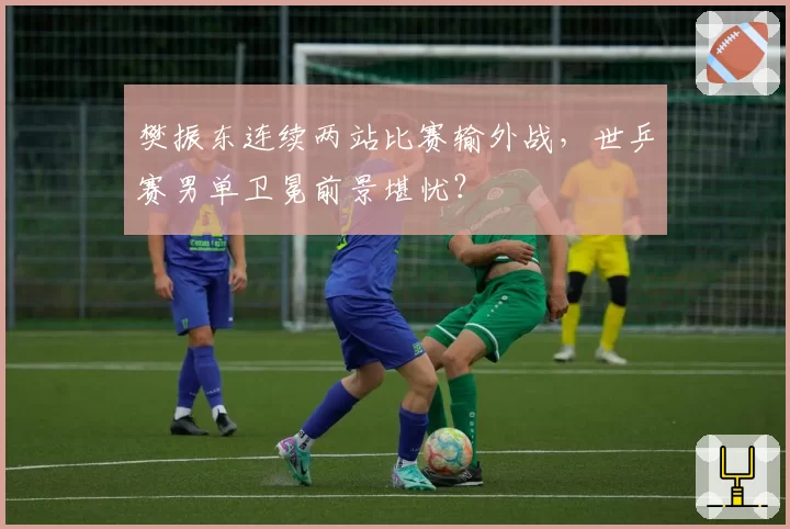 樊振东连续两站比赛输外战，世乒赛男单卫冕前景堪忧？