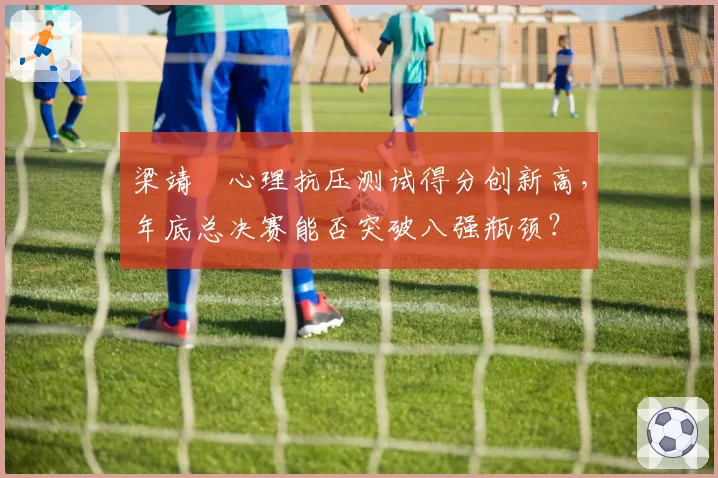 梁靖崑心理抗压测试得分创新高，年底总决赛能否突破八强瓶颈？