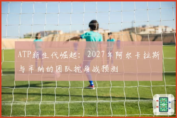 ATP新生代崛起：2027年阿尔卡拉斯与辛纳的团队挖角战预测