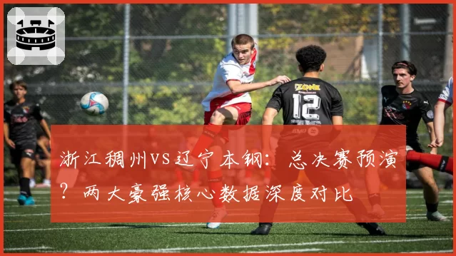 浙江稠州vs辽宁本钢：总决赛预演？两大豪强核心数据深度对比