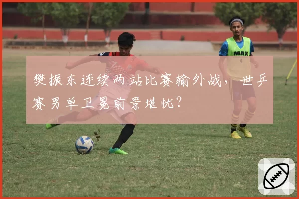 樊振东连续两站比赛输外战，世乒赛男单卫冕前景堪忧？