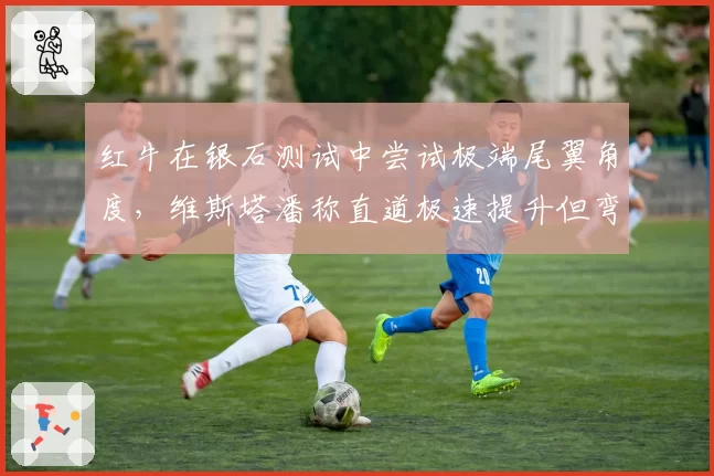 红牛在银石测试中尝试极端尾翼角度，维斯塔潘称直道极速提升但弯道平衡崩溃