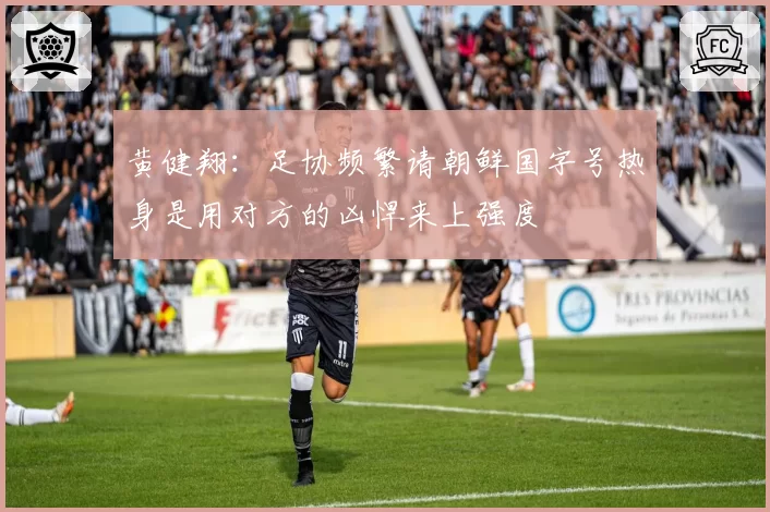 黄健翔：足协频繁请朝鲜国字号热身是用对方的凶悍来上强度
