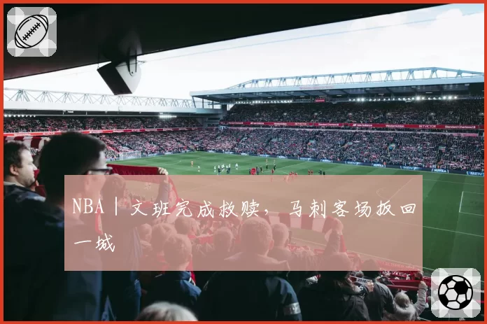 NBA|文班完成救赎,马刺客场扳回一城