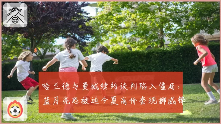 哈兰德与曼城续约谈判陷入僵局，蓝月亮恐被迫今夏高价套现挪威锋霸