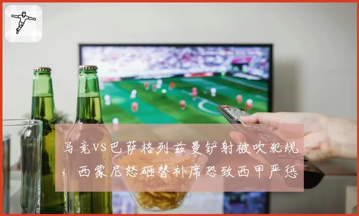 马竞vs巴萨格列兹曼铲射被吹犯规，西蒙尼怒砸替补席恐致西甲严惩教练不当行为
