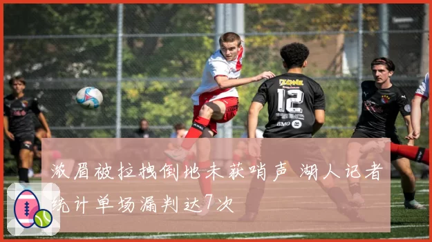 浓眉被拉拽倒地未获哨声 湖人记者统计单场漏判达7次