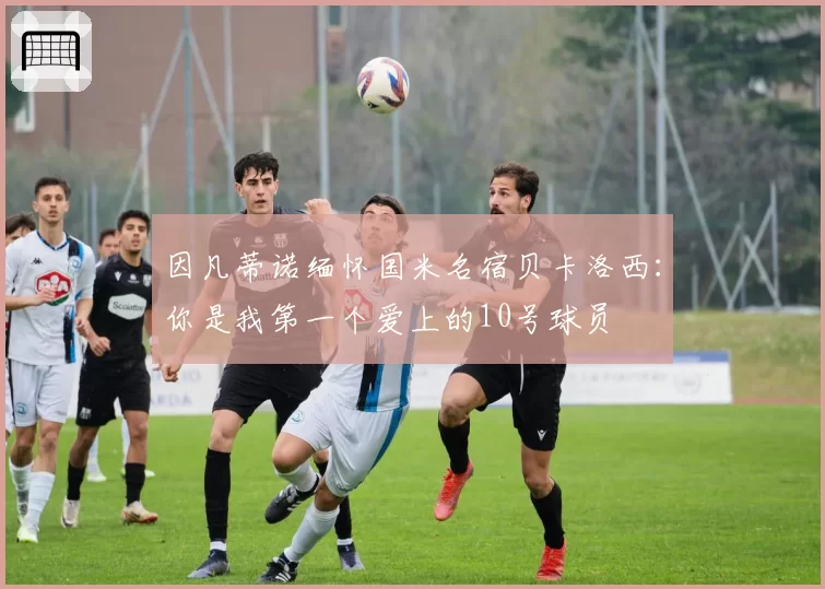 因凡蒂诺缅怀国米名宿贝卡洛西：你是我第一个爱上的10号球员